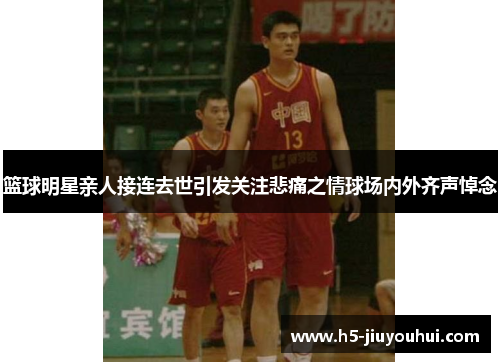 篮球明星亲人接连去世引发关注悲痛之情球场内外齐声悼念