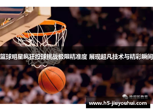 篮球明星疯狂投球挑战极限精准度 展现超凡技术与精彩瞬间