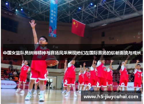 中国女篮队员拼搏精神与赛场风采展现她们在国际赛场的崭新面貌与成长